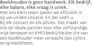Boekhouden is geen bandwerk. Elk bedrijf, elke balans, elke vraag is uniek.  Met ons klein team spelen we efficiënt in  op uw unieke situatie. En dat voelt u.  Bij elk contact en elk advies. Dat maakt van ons de ideale partner voor elke zelfstandige, vrije beroeper en KMO-bedrijfsleider die van een boekhouder meer verwacht dan cijfers  en spreadsheets.