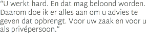 “U werkt hard. En dat mag beloond worden. Daarom doe ik er alles aan om u advies te geven dat opbrengt. Voor uw zaak en voor u als privépersoon.”