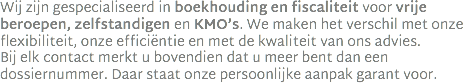 Wij zijn gespecialiseerd in boekhouding en fiscaliteit voor vrije beroepen, zelfstandigen en KMO’s. We maken het verschil met onze flexibiliteit, onze efficiëntie en met de kwaliteit van ons advies.  Bij elk contact merkt u bovendien dat u meer bent dan een dossiernummer. Daar staat onze persoonlijke aanpak garant voor.