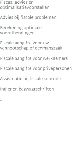 Fiscaal advies en optimalisatievoorstellen   Advies bij fiscale problemen. Berekening optimale voorafbetalingen. Fiscale aangifte voor uw vennootschap of eenmanszaak Fiscale aangifte voor werknemers Fiscale aangifte voor privépersonen Assistentie bij fiscale controle Indienen bezwaarschriften ...