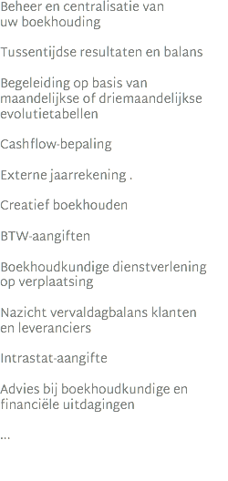 Beheer en centralisatie van  uw boekhouding Tussentijdse resultaten en balans Begeleiding op basis van maandelijkse of driemaandelijkse evolutietabellen Cashflow-bepaling Externe jaarrekening . Creatief boekhouden BTW-aangiften Boekhoudkundige dienstverlening  op verplaatsing Nazicht vervaldagbalans klanten  en leveranciers Intrastat-aangifte Advies bij boekhoudkundige en financiële uitdagingen ...