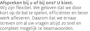 Afspreken bij u of bij ons? U kiest.  Wij zijn flexibel. We geloven dat we door kort op de bal te spelen, efficiënter en beter werk afleveren. Daarom dat we ernaar streven om al uw vragen altijd zo snel en compleet mogelijk te beantwoorden. 