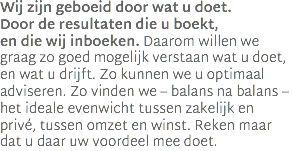 Wij zijn geboeid door wat u doet.  Door de resultaten die u boekt,  en die wij inboeken. Daarom willen we graag zo goed mogelijk verstaan wat u doet, en wat u drijft. Zo kunnen we u optimaal adviseren. Zo vinden we – balans na balans – het ideale evenwicht tussen zakelijk en privé, tussen omzet en winst. Reken maar dat u daar uw voordeel mee doet.